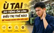 Ù tai do tiếng ồn lớn: Điều trị thế nào để tránh nghe kém kéo dài?